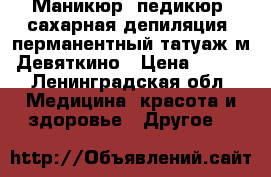 Маникюр, педикюр, сахарная депиляция, перманентный татуаж м.Девяткино › Цена ­ 700 - Ленинградская обл. Медицина, красота и здоровье » Другое   